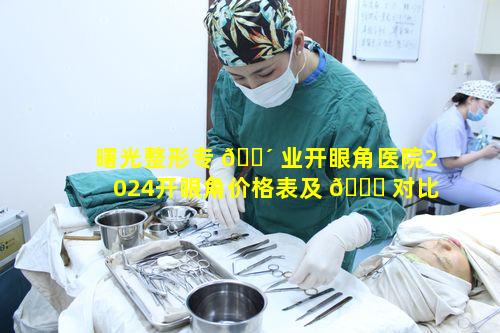 曙光整形专 🌴 业开眼角医院2024开眼角价格表及 🐝 对比信息全知晓